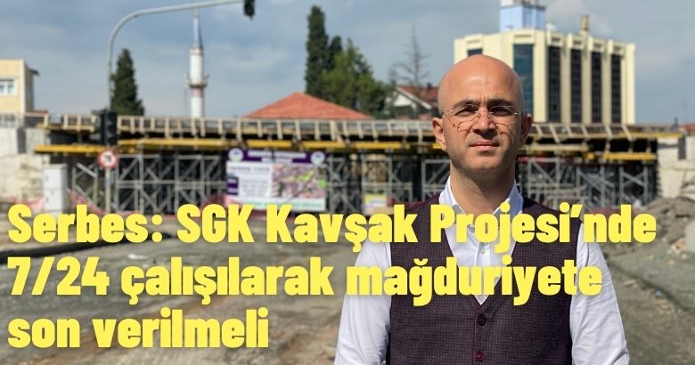 Serbes: SGK Kavşak Projesi’nde 7/24 çalışılarak mağduriyete son verilmeli