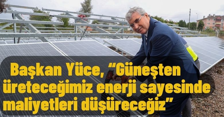  Başkan Yüce, “Güneşten üreteceğimiz enerji sayesinde maliyetleri düşüreceğiz”