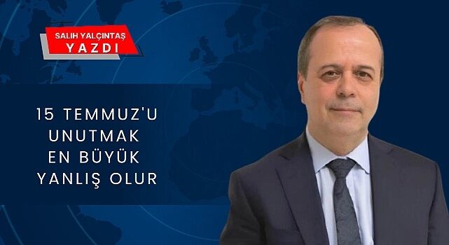 Salih YALÇINTAŞ yazdı: ”15 Temmuz’u Unutmak En Büyük Yanlış Olur”